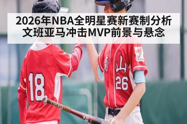 2026年NBA全明星赛新赛制分析 文班亚马冲击MVP前景与悬念