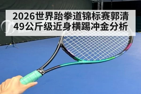 2026世界跆拳道锦标赛郭清49公斤级近身横踢冲金分析